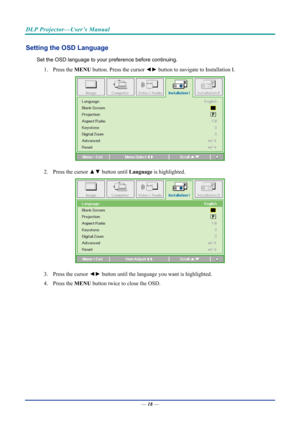 Page 28DLP Projector—User’s Manual 
Setting the OSD Language 
Set the OSD language to your preference before continuing. 
1.  Press the  MENU button. Press the cursor  ◄► button to navigate to Installation I. 
 
2.  Press the cursor  ▲▼ button until  Language is highlighted.  
 
3.  Press the cursor  ◄► button until the language you want is highlighted.  
4.   Press the  MENU button twice to close the OSD.   
— 18 —  