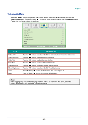 Page 35 
 
  Preface 
Video/Audio Menu  
Press the MENU
 button to open the  OSD menu. Press the cursor  ◄► button to move to the  
Video/Audio  menu. Press the cursor  ▲▼ button to move up and down in the  Video/Audio menu. 
Press  ◄► to change values for settings. 
 
ITEM DESCRIPTION 
Video AGC  Press the ◄► buttons to enable or disable the Automatic Gain Control for video source. 
Video Saturation  Press the ◄► buttons to adjust the video saturation. 
Video Tint  Press the ◄► buttons to adjust the video...