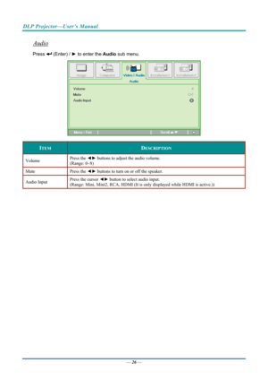 Page 36DLP Projector—User’s Manual 
Audio 
Press  (Enter) / ► to enter the  Audio sub menu. 
 
ITEM DESCRIPTION 
Volume  Press the 
◄► buttons to adjust the audio volume.  
(Range: 0~8) 
Mute Press  the ◄►  buttons to turn on or off the speaker. 
Audio Input  Press the cursor ◄►
 button to select audio input.  
(Range: Mini, Mini2, RCA, HDMI (It is only displayed while HDMI is active.)) 
 
 
—  26 —  