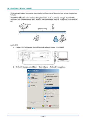Page 46DLP Projector—User’s Manual 
For simplicity and ease of operation, the projector provides diverse networking and remote management 
features. 
The LAN/RJ45 function of the projector through a network, such as remotely manage: Power On/Off, 
Brightness and Contrast settings. Also, projector stat us information, such as: Video-Source, Sound-Mute, 
etc
. 
 
LAN_RJ45 
1.  Connect an RJ45 cable to RJ45 ports on the projector and the PC (Laptop). 
 
2.  On the PC (Laptop), select  Start → Control  Panel →...