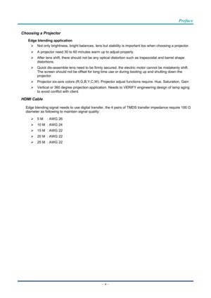 Page 6 
 
  Preface 
–
 v  – 
Choosing a Projector 
Edge blending application 
¾   Not only brightness, bright balances, lens but st ability is important too when choosing a projector. 
¾   A projector need 30 to 60 minutes warm up to adjust properly. 
¾   After lens shift, there should not be any optical  distortion such as trapezoidal and barrel shape 
distortions. 
¾   Quick dis-assemble lens need to  be firmly secured, the electric motor cannot be mistakenly shift. 
The screen should not be offset for long...