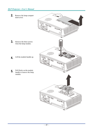 Page 52DLP Projector—User’s Manual 
2.  Remove the lamp compart-
ment cover. 
3.  Remove the three screws 
from the lamp module.  
 
4.  Lift the module handle up. 
5.  Pull firmly on the module  
handle to remove the lamp 
module.  
 
—  42 —  