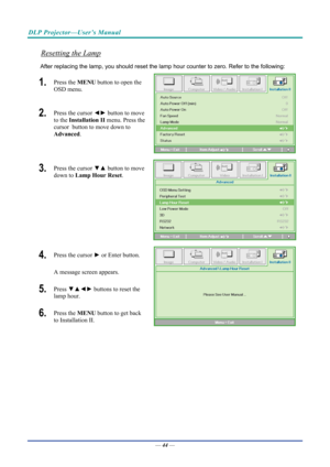 Page 54DLP Projector—User’s Manual 
Resetting the Lamp 
After replacing the lamp, you should reset the lamp hour counter to zero. Refer to the following: 
1.  Press the MENU button to open the 
OSD menu. 
2.  Press the cursor  ◄► button to move 
to the  Installation II menu. Press the 
cursor  button to move down to  
Advanced . 
3.  Press the cursor  ▼▲ button to move 
down to  Lamp Hour Reset . 
4.  Press the cursor ► or Enter button.  
A message screen appears. 
5.  Press  ▼▲◄►  buttons to reset the 
lamp...