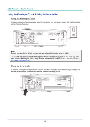 Page 56DLP Projector—User’s Manual 
Using the Kensington® Lock & Using the Security Bar 
Using the Kensington® Lock 
If you are concerned about security, attach the projector to a permanent object with the Kensington 
slot and a security cable.  
 
Note: 
Contact your vendor for details on purchasing a suitable Kensi ngton security cable.  
The security lock corresponds to Kensington’s Micr oSaver Security System. If you have any com-
ment, contact: Kensington, 2853 Campus Drive, San Mateo, CA 94403, U.S.A....