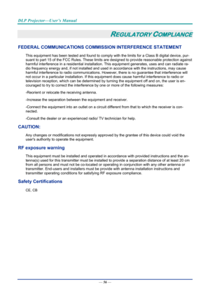 Page 66DLP Projector—User’s Manual 
— 56 — 
REGULATORY COMPLIANCE 
FEDERAL COMMUNICATIONS COMMISSI ON INTERFERENCE STATEMENT  
This equipment has been tested and found to comply with the limits for a Class B digital device, pur-
suant to part 15 of the FCC Rule s. These limits are designed to pr ovide reasonable protection against 
harmful interference in a residential installation.  This equipment generates, uses and can radiate ra-
dio frequency energy and, if not installed and used in  accordance with the...