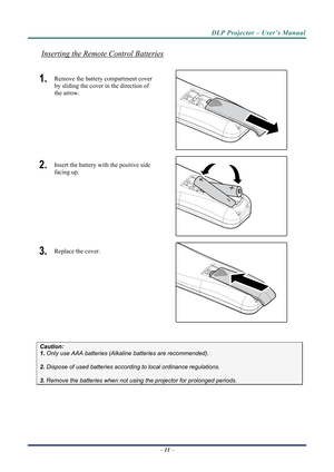 Page 18DLP Projector – User’s Manual 
Inserting the Remote Control Batteries 
1.  Remove the battery compartment cover 
by sliding the cover in the direction of 
the arrow. 
 
2.  Insert the battery with the positive side 
facing up. 
 
3.  Replace the cover. 
 
 
 
Caution: 
1. Only use AAA batteries (Alkaline batteries are recommended). 
 
2. Dispose of used batteries accordi ng to local ordinance regulations.  
 
3. Remove the batteries when not usi ng the projector for prolonged periods. 
– 11  –  