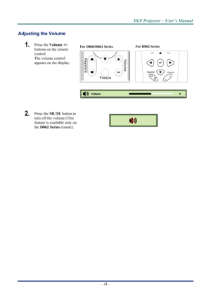 Page 28DLP Projector – User’s Manual 
Adjusting the Volume 
For D860/D861 Series 
 For D862 Series 
Volume
+-
1.  Press the 
Volume +/-   
buttons on the remote 
control.  
The volume control  
appears on the display. 
2.  Press the  MUTE button to 
turn off the volume (This 
feature is available only on 
the  D862 Series  remote). 
 
 
– 21  –  
