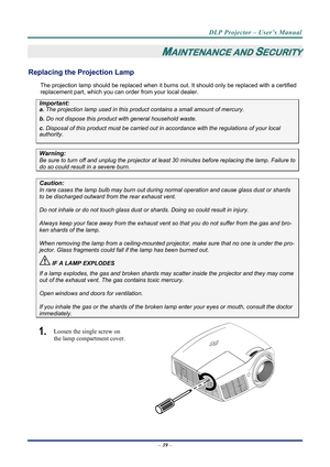 Page 46DLP Projector – User’s Manual 
– 39  – 
MAINTENANCE AND SECURITY 
Replacing the Projection Lamp 
The projection lamp should be replaced when it burns out. It should only be r eplaced with a certified 
replacement part, which you can order from your local dealer.  
Important: 
a.  The projection lamp used in this product contains a small amount of mercury. 
b.  Do not dispose this product  with general household waste. 
c. Disposal of this product must be carried out in a ccordance with the regulations of...