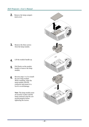 Page 47
DLP Projector—User’s Manual 
– 40 – 
2.  Remove the lamp compart-
ment cover. 
 
3.  Remove the three screws 
from the lamp module.  
 
4.   Lift the module handle up. 
5.   Pull firmly on the module  
handle to remove the lamp 
module. 
 
6.   Reverse steps 1 to 5 to install 
the new lamp module.  
While installing, align the 
lamp module with the  
connector and ensure it is 
level to avoid damage. 
Note:  The lamp module must 
sit securely in place and the 
lamp connector must be con-
nected properly...