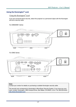 Page 50DLP Projector – User’s Manual 
Using the Kensington® Lock 
Using the Kensington® Lock 
If you are concerned about security, attach the projector to a permanent object with the Kensington 
slot and a security cable.  
 
For D860/D861 Series 
 
 
 
For D862 Series 
 
 
 
Note: 
Contact your vendor for details on purchasing a suitable Kensi ngton security cable.  
The security lock corresponds to Kensington’s Micr oSaver Security System. If you have any com-
ment, contact: Kensington, 2853 Campus Drive, San...