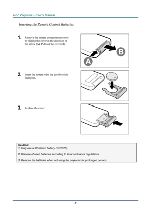 Page 15DLP Projector—User’s Manual 
Inserting the Remote Control Batteries 
 
1.  Remove the battery compartment cover 
by sliding the cover in the direction of 
the arrow (A). Pull out the cover (B). 
 
2.  Insert the battery with the positive side 
facing up. 
 
3.  Replace the cover. 
 
 
Caution:  
1. Only use a 3V lithium battery (CR2025). 
 
2. Dispose of used batteries accordi ng to local ordinance regulations.  
 
3. Remove the batteries when not usi ng the projector for prolonged periods. 
– 8 –  