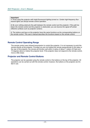 Page 19DLP Projector—User’s Manual 
– 12 – 
 
Important: 
1. Avoid using the projector with bright fluoresc ent lighting turned on. Certain high-frequency fluo-
rescent lights can disrupt remote control operation. 
 
2. Be sure nothing obstructs the path between the re mote control and the projector. If the path be-
tween the remote control and the projector is obstructed, you can bounce the signal off certain 
reflective surfaces such as projector screens. 
 
3. The buttons and keys on the projector have the...