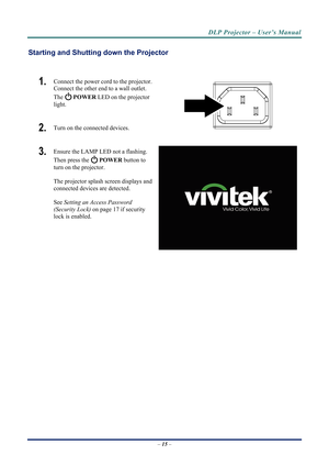 Page 22DLP Projector – User’s Manual 
Starting and Shutting down the Projector 
 
1.  Connect the power cord to the projector. 
Connect the other end to a wall outlet. 
The 
 POWER  LED on the projector 
light. 
2.  Turn on the connected devices.  
3.  Ensure the LAMP LED not a flashing. 
Then press the 
  POWER  button to 
turn on the projector.  
 
The projector splash screen displays and 
connected devices are detected. 
 
See  Setting an Access Password 
(Security Loc
 k) on page  17 if security 
lock is...