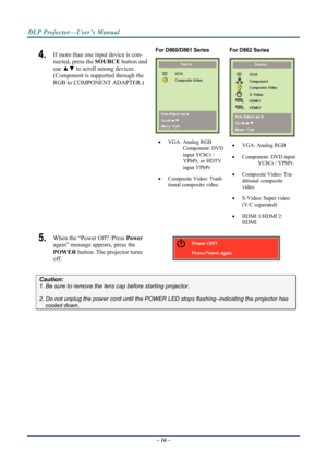 Page 23DLP Projector—User’s Manual 
4.  If more than one input device is con-
nected, press the SOURCE button and 
use  ▲▼  to scroll among devices. 
(Component is supported through the 
RGB to COMPONENT ADAPTER.) 
 For D860/D861 Series 
 
   VGA: Analog RGB 
Component: DVD 
input YCbCr / 
YPbPr, or HDTV 
input YPbPr  
   Composite Video: Tradi-
tional composite video  For D862 Series 
  VGA: Analog RGB 
   Component: DVD input 
YCbCr / YPbPr. 
   Composite Video: Tra-
ditional composite 
video 
...