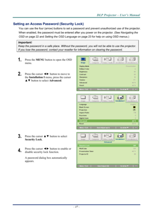 Page 24DLP Projector – User’s Manual 
Setting an Access Password (Security Lock) 
You can use the four (arrow) buttons to set a password and prevent unauthorized use of the projector. 
When enabled, the password must be entered after you power on the projector. (See  Navigating the 
OSD  on page  22 and Setting the OSD Language  on page 23 for help on using OSD menus.) 
Important: 
Keep the password in a safe place.  Without the password, you will not be able to use the projector. 
If you lose the password,...