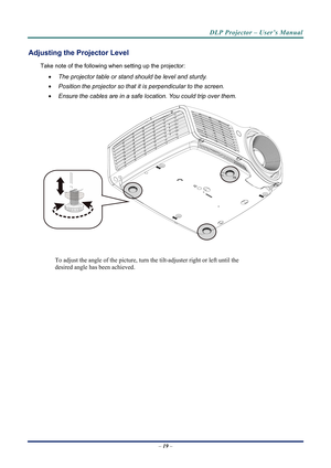 Page 26DLP Projector – User’s Manual 
Adjusting the Projector Level 
Take note of the following when setting up the projector: 
  The projector table or stand should be level and sturdy. 
   Position the projector so that it is perpendicular to the screen. 
   Ensure the cables are in a safe location. You could trip over them.  
 
To adjust the angle of the picture, turn  the tilt-adjuster right or left until the 
desired angle has been achieved. 
 
–  19  –  