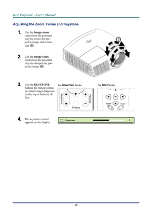 Page 27DLP Projector—User’s Manual 
Adjusting the Zoom, Focus and Keystone 
1.  Use the Image-zoom   
control (on the projector 
only) to resize the pro-
jected image and screen 
size 
B. 
2.  Use the  Image-focus   
control (on the projector 
only) to sharpen the pro-
jected image 
A. 
 
3.  Use the  KEYSTONE  
buttons the remote control 
to correct image-trapezoid 
(wider top or bottom) ef-
fect. For D860/D861 Series 
  For D862 Series 
Volume
+-
4.  The keystone control  
appears on the display. 
– 20 –
  