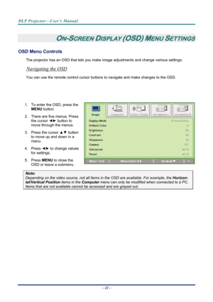 Page 29
DLP Projector—User’s Manual 
– 22 – 
 
ON-SCREEN DISPLAY (OSD) MENU SETTINGS 
OSD Menu Controls 
The projector has an OSD that lets you ma ke image adjustments and change various settings.  
Navigating the OSD 
You can use the remote contro l cursor buttons to navigate and make changes to the OSD.  
                              
            
1.  To enter the OSD, press the 
MENU  button.  
2.  There are five menus. Press  the cursor  ◄► button to 
move through the menus.  
3. Press the cursor  ▲▼...