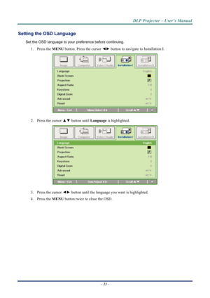 Page 30DLP Projector – User’s Manual 
Setting the OSD Language 
Set the OSD language to your preference before continuing. 
1.  Press the  MENU button. Press the cursor  ◄► button to navigate to Installation I. 
 
2.  Press the cursor  ▲▼ button until  Language is highlighted.  
 
3.  Press the cursor  ◄► button until the language you want is highlighted.  
4.   Press the  MENU button twice to close the OSD.   
– 23  –  