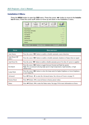 Page 41DLP Projector—User’s Manual 
Installation II Menu  
Press the MENU button to open the  OSD menu. Press the cursor  ◄► button to move to the  Installa-
tion II  menu. Press the cursor  ▲▼ button to move up and down in the Installation II menu.  
 
ITEM DESCRIPTION 
Auto Source  Press the cursor ◄► button to enable or disable  automatic source detection.  
Auto Power Off 
(min.) Press the cursor ◄►
 button to enable or disable automatic shutdown of lamp when no signal. 
Auto Power On  Press the cursor ◄►...