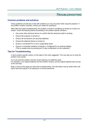 Page 52DLP Projector – User’s Manual 
– 45  – 
 
TROUBLESHOOTING 
Common problems and solutions 
These guidelines provide tips to deal with problem s you may encounter while using the projector. If 
the problem remains unsolved, cont act your dealer for assistance. 
Often after time spent troubleshooting, the problem is  traced to something as simple as a loose con-
nection. Check the following before proceedi ng to the problem-specific solutions. 
  Use some other electrical device to confirm that the...