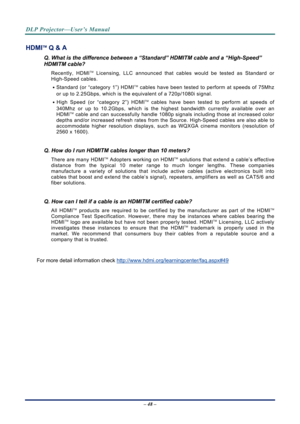 Page 55DLP Projector—User’s Manual 
– 48 – 
HDMITM Q & A 
Q. What is the difference between a “Standard” HDMITM cable and a “High-Speed” 
HDMITM cable? 
Recently, HDMITM Licensing, LLC announced that cables would be tested as Standard or 
High-Speed cables.  
․ Standard (or “category 1”) HDMI
TM cables have been tested to perform at speeds of 75Mhz 
or up to 2.25Gbps, which is the equivalent of a 720p/1080i signal.  
․ High Speed (or “category 2”) HDMI
TM cables have been tested to perform at speeds of 
340Mhz...