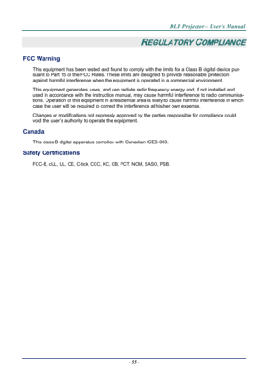 Page 62DLP Projector – User’s Manual 
– 55  – 
REGULATORY COMPLIANCE 
FCC Warning 
This equipment has been tested and found to comply wi th the limits for a Class B digital device pur-
suant to Part 15 of the FCC Rules. These lim its are designed to provide reasonable protection 
against harmful interference when the equipm ent is operated in a commercial environment. 
This equipment generates, uses, and  can radiate radio frequency energy and, if not installed and 
used in accordance with the instruction...