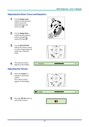 Page 23D
D
D L
L
L P
P
P  
 
  P
P
P r
r
r o
o
o j
j
j e
e
e c
c
c t
t
t o
o
o r
r
r —
—
— U
U
U s
s
s e
e
e r
r
r ’
’
’ s
s
s  
 
  M
M
M a
a
a n
n
n u
u
u a
a
a l
l
l  
 
 
Adjusting the Zoom, Focus and Keystone 
1.  Use the  Image-zoom   
control (on the projector 
only) to resize the 
projected image and 
screen size 
. 
2.  Use the  Image-focus   
control (on the projector 
only) to sharpen the 
projected image 
.  
3.  Use the  KEYSTONE  
buttons the remote control 
to correct image-trapezoid 
(wider top...