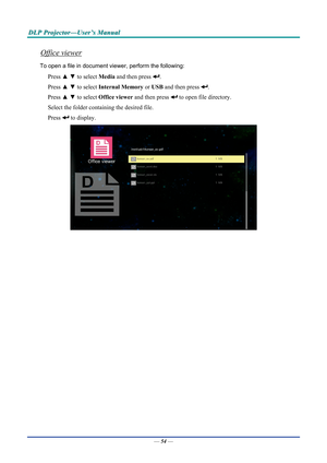 Page 62D
D
D L
L
L P
P
P  
 
  P
P
P r
r
r o
o
o j
j
j e
e
e c
c
c t
t
t o
o
o r
r
r —
—
— U
U
U s
s
s e
e
e r
r
r ’
’
’ s
s
s  
 
  M
M
M a
a
a n
n
n u
u
u a
a
a l
l
l  
 
 
Office viewer 
To open a file in document view er, perform the following: 
Press ▲ ▼  to select  Media and then press . 
Press  ▲ ▼  to select  Internal Memory  or USB and then press 
. 
Press  ▲ ▼  to select  Office viewer  and then press 
 to open file directory. 
Select the folder containing the desired file.  
Press 
 to display....
