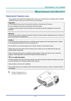 Page 65D
D
D L
L
L P
P
P  
 
  P
P
P r
r
r o
o
o j
j
j e
e
e c
c
c t
t
t o
o
o r
r
r —
—
— U
U
U s
s
s e
e
e r
r
r ’
’
’ s
s
s  
 
  M
M
M a
a
a n
n
n u
u
u a
a
a l
l
l  
 
 
–  57  – 
MAINTENANCE AND SECURITY 
Replacing the Projection Lamp 
The projection lamp should be replaced when it burns out. It should only be r eplaced with a certified 
replacement part, which you can order from your local dealer.  
Important: 
a.  The projection lamp used in this product contains a small amount of mercury. 
b.  Do not...