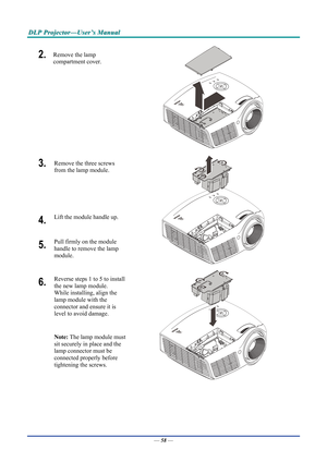 Page 66D
D
D L
L
L P
P
P  
 
  P
P
P r
r
r o
o
o j
j
j e
e
e c
c
c t
t
t o
o
o r
r
r —
—
— U
U
U s
s
s e
e
e r
r
r ’
’
’ s
s
s  
 
  M
M
M a
a
a n
n
n u
u
u a
a
a l
l
l  
 
 
2.  Remove the lamp 
compartment cover. 
 
3.   Remove the three screws 
from the lamp module.  
 
4.  Lift the module handle up. 
5.  Pull firmly on the module  
handle to remove the lamp 
module. 
 
6.  Reverse steps 1 to 5 to install 
the new lamp module.  
While installing, align the 
lamp module with the  
connector and ensure it is...
