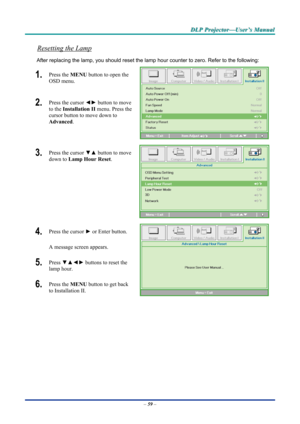Page 67D
D
D L
L
L P
P
P  
 
  P
P
P r
r
r o
o
o j
j
j e
e
e c
c
c t
t
t o
o
o r
r
r —
—
— U
U
U s
s
s e
e
e r
r
r ’
’
’ s
s
s  
 
  M
M
M a
a
a n
n
n u
u
u a
a
a l
l
l  
 
 
Resetting the Lamp 
After replacing the lamp, you should reset the lamp  hour counter to zero. Refer to the following: 
1.  Press the MENU button to open the 
OSD menu. 
2.  Press the cursor  ◄► button to move 
to the  Installation II menu. Press the 
cursor button to move down to  
Advanced . 
3.  Press the cursor  ▼▲ button to move 
down...