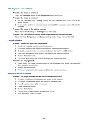 Page 72D
D
D L
L
L P
P
P  
 
  P
P
P r
r
r o
o
o j
j
j e
e
e c
c
c t
t
t o
o
o r
r
r —
—
— U
U
U s
s
s e
e
e r
r
r ’
’
’ s
s
s  
 
  M
M
M a
a
a n
n
n u
u
u a
a
a l
l
l  
 
 
—  64 — 
Problem: The image is reversed  
Check the  Projection setting on the  Installation I menu of the OSD. 
Problem: The image is streaked  
1. Set the  Frequency  and Tracking settings on the  Computer menu of the OSD to the 
default settings. 
2.  To ensure the problem is not caused by a connected PC’s video card, connect to another...