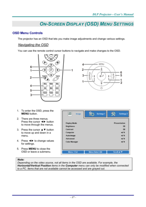 Page 26DLP Projector—User’s Manual 
– 17  – 
ON-SCREEN DISPLAY (OSD) MENU SETTINGS 
OSD Menu Controls 
The projector has an OSD that lets you ma ke image adjustments and change various settings.  
Navigating the OSD 
You can use the remote contro l cursor buttons to navigate and make changes to the OSD.  
2
1
1
2
3
45
6
 
1.  To enter the OSD, press the 
MENU button.  
2.  There are three menus.  Press the cursor ◄►  button 
to move through the menus.  
3. Press the cursor  ▲▼ button 
to move up and down in a...