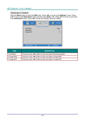 Page 37DLP Projector—User’s Manual 
Advanced 2 Feature 
Press the Menu button to open the OSD menu. Press  ◄► to move to the  Settings 1 menu. Press 
▲▼  to move to the  Advanced 2 menu and then press  Enter or ►. Press ▲▼ to move up and down 
in the  Advanced 2  menu. Press  ◄► to enter and change values for setting. 
 
ITEM DESCRIPTION 
Test Pattern  Press the cursor ◄► button to enter and select internal test pattern. 
H Image Shift  Press the cursor ◄► button to enter and select H Image Shift. 
V Image...