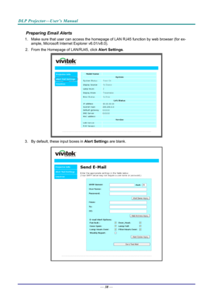 Page 47DLP Projector—User’s Manual 
Preparing Email Alerts  
1.  Make sure that user can access the homepage of LAN RJ45 function by web browser (for ex-
ample, Microsoft Internet Explorer v6.01/v8.0).  
2.  From the Homepage of LAN/RJ45, click  Alert Settings.  
 
3.  By default, these input boxes in  Alert Settings are blank.  
 
— 38 —  