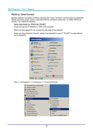 Page 49DLP Projector—User’s Manual 
RS232 by Telnet Function 
Besides projector connected to RS232 interface with “Hyper-Ter minal” communication by dedicated 
RS232 command control, there is alternative RS232 command control way, so called “RS232 by 
TELNET” for LAN/RJ45 interface. 
Quick Start-Guide for “RS232 by TELNET” 
Check and get the IP-Address on OSD of the projector. 
Make sure that laptop/PC can acce ss the web-page of the projector. 
Make sure that “Windows Firewall” setting to be di sabled in case...