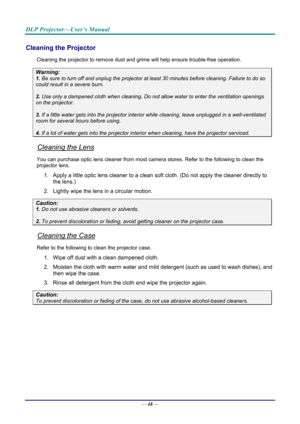 Page 57DLP Projector—User’s Manual 
— 48 — 
Cleaning the Projector 
Cleaning the projector to remove dust and grime will help ensure trouble-free operation.  
Warning: 
1. Be sure to turn off and unplug the projector at  least 30 minutes before cleaning. Failure to do so 
could result in a severe burn. 
2. Use only a dampened cloth when cleaning. Do not allow water to enter the ventilation openings 
on the projector.  
3. If a little water gets into the projector interior  while cleaning, leave unplugged in a...