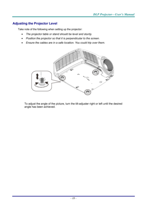 Page 24DLP Projector—User’s Manual 
Adjusting the Projector Level 
Take note of the following when setting up the projector: 
  The projector table or stand should be level and sturdy. 
   Position the projector so that it is perpendicular to the screen. 
   Ensure the cables are in a safe location. You could trip over them.  
 
To adjust the angle of the picture, turn the tilt-adjuster right or left until the desired 
angle has been achieved. 
 
 
 
 
– 15  –  