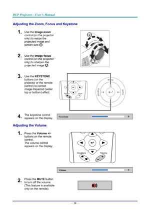 Page 25DLP Projector—User’s Manual 
Adjusting the Zoom, Focus and Keystone 
1.  Use the Image-zoom  
control (on the projector 
only) to resize the 
projected image and 
screen size 
. 
2.  Use the Image-focus  
control (on the projector 
only) to sharpen the 
projected image 
.  
3.  Use the KEYSTONE  
buttons (on the 
projector or the remote 
control) to correct 
image-trapezoid (wider 
top or bottom) effect. 
 
4.  The keystone control 
appears on the display. 
Adjusting the Volume 
 
1.  Press the  Volume...