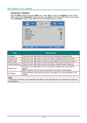 Page 35DLP Projector—User’s Manual 
Advanced 1 Feature 
Press the Menu button to open the OSD menu. Press  ◄► to move to the  Settings 1 menu. Press 
▲▼  to move to the  Advanced 1 menu and then press  Enter or ►. Press ▲▼ to move up and down 
in the  Advanced 1  menu. Press  ◄► to enter and change values for setting. 
 
ITEM DESCRIPTION 
Language  Press the cursor ◄► button to enter and select a different localization Menu. 
Security Lock   Press the cursor ◄► button to enter and enable or disable security...