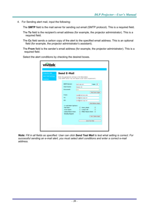 Page 48DLP Projector—User’s Manual 
4. For Sending alert mail, input the following: 
The 
　 SMTP  field is the mail server for sending out email  (SMTP protocol). This is a required field. 
The 
　 To field is the recipient’s email address (for exam ple, the projector administrator). This is a 
required field.  
The 
　 Cc field sends a carbon copy of the alert to th e specified email address. This is an optional 
field (for example, the projecto r administrator’s assistant).  
The 
　 From field is the...