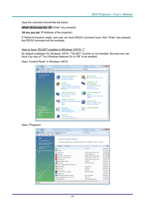 Page 50DLP Projector—User’s Manual 
Input the command format like the below: 
telnet  ttt.xxx.yyy.zzz  23 (“Enter” key pressed) 
( ttt.xxx.yyy.zzz : IP-Address of the projector) 
If Telnet-Connection ready, and us er can have RS232 command inpu t, then “Enter” key pressed, 
the RS232 command will be workable. 
 
How to have TELNET enabled in Windows VISTA / 7 
By default installation for Windows VISTA, “TELNE T” function is not included. But end-user can 
have it by way of “Turn Windows features On or Off” to...