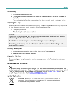 Page 6Preface 
Power Safety 
  Only use the supplied power cord. 
   Do not place anything on the powe r cord. Place the power cord where it will not be in the way of 
foot traffic. 
   Remove the batteries from the remote control when storing or not in use for a prolonged period. 
Replacing the Lamp 
Replacing the lamp can be hazar dous if done incorrectly. See Replacing the Projection Lamp  on page 45 
for cle
ar and safe instructions for this procedure. Before replacing the lamp: 
   Unplug the power...