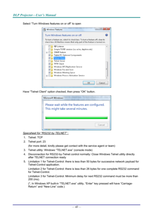 Page 51DLP Projector—User’s Manual 
Select “Turn Windows features on or off” to open 
 
Have “Telnet Client” option che cked, then press “OK” button. 
 
Specsheet for “RS232 by TELNET” : 
1. Telnet: TCP 
2. Telnet port: 23  
(for more detail, kindly please get contact with the service agent or team) 
3. Telnet utility: Windows “T ELNET.exe” (console mode) 
4. Disconnection for RS232-by-Telnet control normally: Close Wi ndows Telnet utility directly 
after TELNET connection ready 
5. Limitation 1 for...