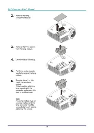 Page 55DLP Projector—User’s Manual 
2.  Remove the lamp 
compartment cover. 
 
3.  Remove the three screws 
from the lamp module. 
4.  Lift the module handle up. 
5.  Pull firmly on the module 
handle to remove the lamp 
module. 
 
6.  Reverse steps 1 to 5 to 
install the new lamp 
module.  
While installing, align the 
lamp module with the 
connector and ensure it is 
level to avoid damage. 
Note:  
The lamp module must sit 
securely in place and the 
lamp connector must be 
connected properly before...