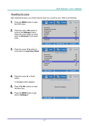 Page 56DLP Projector—User’s Manual 
Resetting the Lamp 
After replacing the lamp, you should reset the lamp hour counter to zero. Refer to the following: 
1.  Press the MENU button to open 
the OSD menu. 
2.  Press the cursor  ◄► button to 
move to the  Settings 2 menu. 
Press the cursor button to move 
down to Advanced 1 and press 
enter. 
3.  Press the cursor  ▼▲ button to 
move down to  Lamp Hour Reset .
4.  Press the cursor ► or Enter 
button.  
A message screen appears. 
5.  Press  ▼▲◄►  buttons to reset...