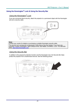 Page 58DLP Projector—User’s Manual 
Using the Kensington® Lock & Using the Security Bar 
 
Using the Kensington® Lock 
If you are concerned about security, attach the projector to a permanent object with the Kensington 
slot and a security cable.  
 
Note: 
Contact your vendor for details on purchasing a suitable Kensi ngton security cable.  
The security lock corresponds to Kensington’s Mi croSaver Security System. If you have any comment, contact: Kensington, 2853 Campus Drive, San Mateo, CA 94403, U.S.A....