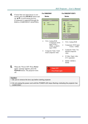 Page 23DLP Projector – User’s Manual 
4.  If more than one input device is con-
nected, press the SOURCE button and 
use  ▲▼  to scroll among devices. 
(Component is supported through the 
RGB to COMPONENT ADAPTER.) 
 For D860/D861  
Series 
 
  VGA: Analog RGB 
Component: DVD 
input YCbCr / 
YPbPr, or HDTV 
input YPbPr  
   Composite Video: Tradi-
tional composite video  For D862/D871/D873        
Series   VGA: Analog RGB 
   Component: DVD input 
YCbCr / YPbPr. 
   Composite Video: Tra-
ditional...