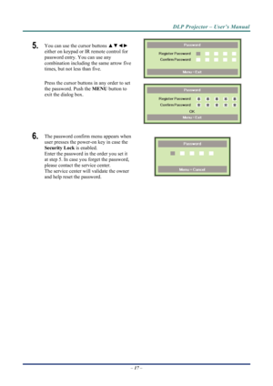 Page 25DLP Projector – User’s Manual 
5.  You can use the cursor buttons ▲▼◄► 
either on keypad or IR remote control for 
password entry. You can use any 
combination including the same arrow five 
times, but not less than five. 
Press the cursor buttons in any order to set 
the password. Push the  MENU button to 
exit the  dialog box. 
 
 
6.  The password confirm menu appears when 
user presses the power-on key in case the 
Security Lock  is enabled.  
Enter the password in the order you set it 
at step 5. In...